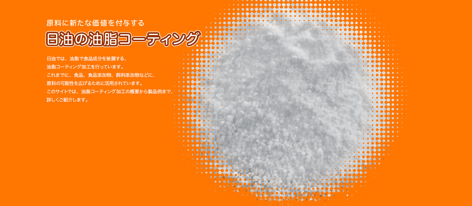 原料に新たな価値を付与する日油の油脂コーティング
日油では、油脂で食品成分を被膜する、油脂コーティング加工を行っています。これまでに、食品、食品添加物、飼料添加物などに、原料の可能性を広げるために活用されています。このページでは、油脂コーティング加工の概要から製品例まで、詳しくご紹介します。