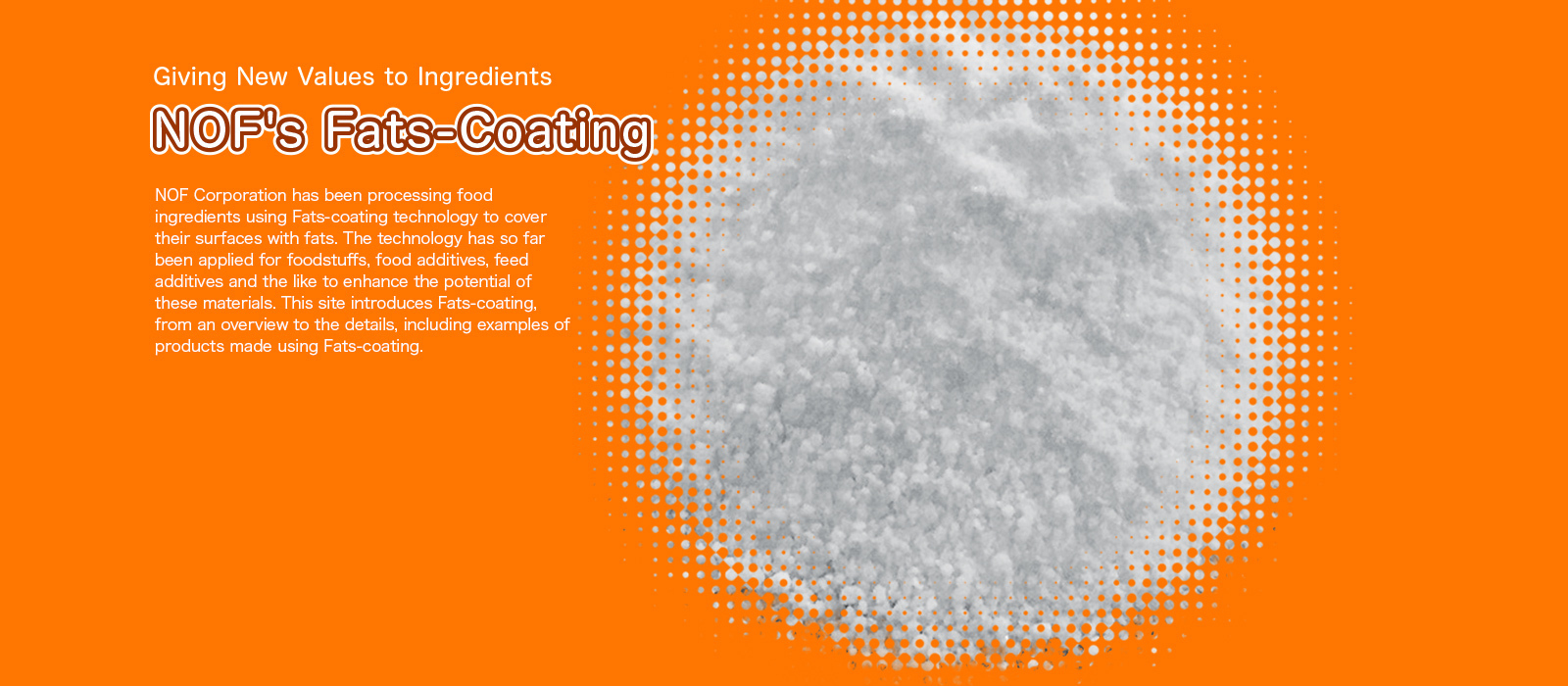 Giving New Values to Ingredients NOF's Fats-Coating [NOF Corporation has been processing food ingredients using Fats-coating technology to cover their surfaces with fats. The technology has so far been applied for foodstuffs, food additives, feed additives and the like to enhance the potential of these materials. This site introduces Fats-coating, from an overview to the details, including examples of products made using Fats-coating.]